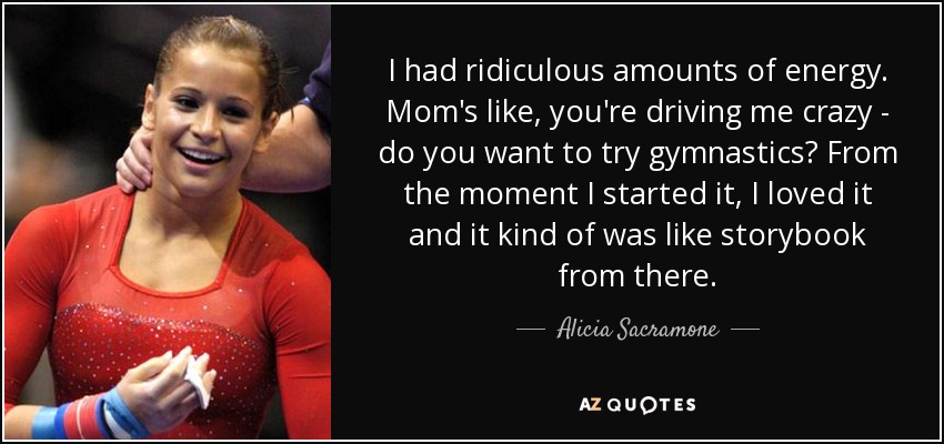 I had ridiculous amounts of energy. Mom's like, you're driving me crazy - do you want to try gymnastics? From the moment I started it, I loved it and it kind of was like storybook from there. - Alicia Sacramone
