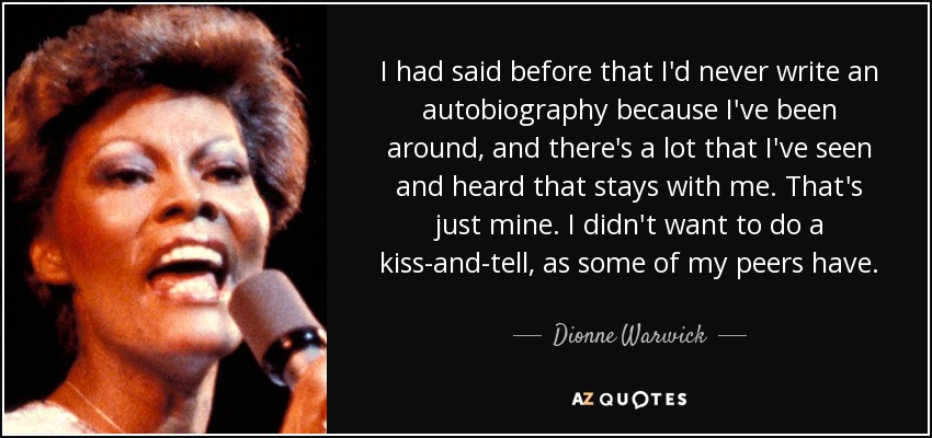 I had said before that I'd never write an autobiography because I've been around, and there's a lot that I've seen and heard that stays with me. That's just mine. I didn't want to do a kiss-and-tell, as some of my peers have. - Dionne Warwick