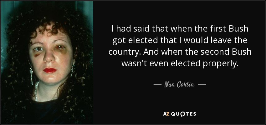 I had said that when the first Bush got elected that I would leave the country. And when the second Bush wasn't even elected properly. - Nan Goldin