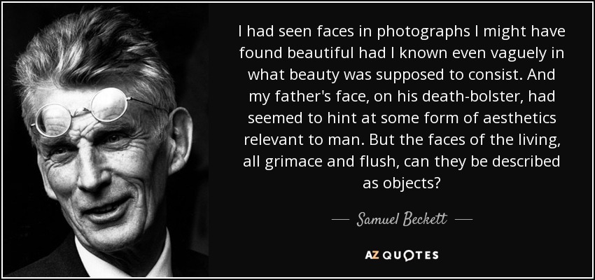 I had seen faces in photographs I might have found beautiful had I known even vaguely in what beauty was supposed to consist. And my father's face, on his death-bolster, had seemed to hint at some form of aesthetics relevant to man. But the faces of the living, all grimace and flush, can they be described as objects? - Samuel Beckett