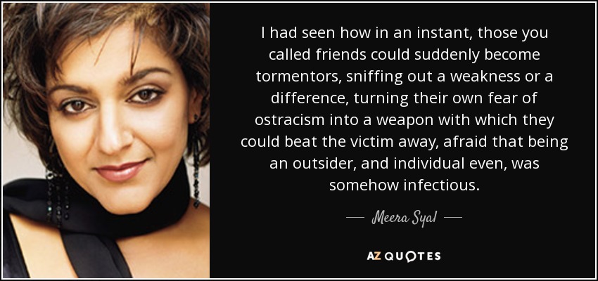 I had seen how in an instant, those you called friends could suddenly become tormentors, sniffing out a weakness or a difference, turning their own fear of ostracism into a weapon with which they could beat the victim away, afraid that being an outsider, and individual even, was somehow infectious. - Meera Syal