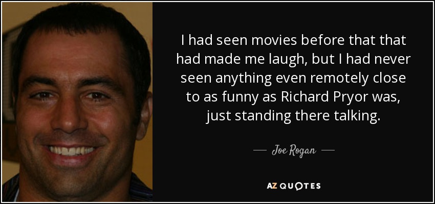 I had seen movies before that that had made me laugh, but I had never seen anything even remotely close to as funny as Richard Pryor was, just standing there talking. - Joe Rogan