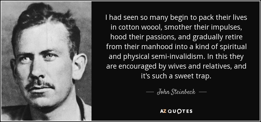 I had seen so many begin to pack their lives in cotton woool, smother their impulses, hood their passions, and gradually retire from their manhood into a kind of spiritual and physical semi-invalidism. In this they are encouraged by wives and relatives, and it's such a sweet trap. - John Steinbeck