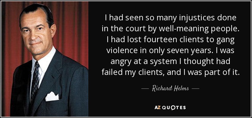 I had seen so many injustices done in the court by well-meaning people. I had lost fourteen clients to gang violence in only seven years. I was angry at a system I thought had failed my clients, and I was part of it. - Richard Helms