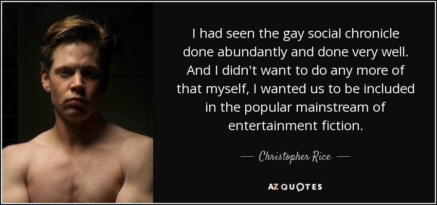 I had seen the gay social chronicle done abundantly and done very well. And I didn't want to do any more of that myself, I wanted us to be included in the popular mainstream of entertainment fiction. - Christopher Rice