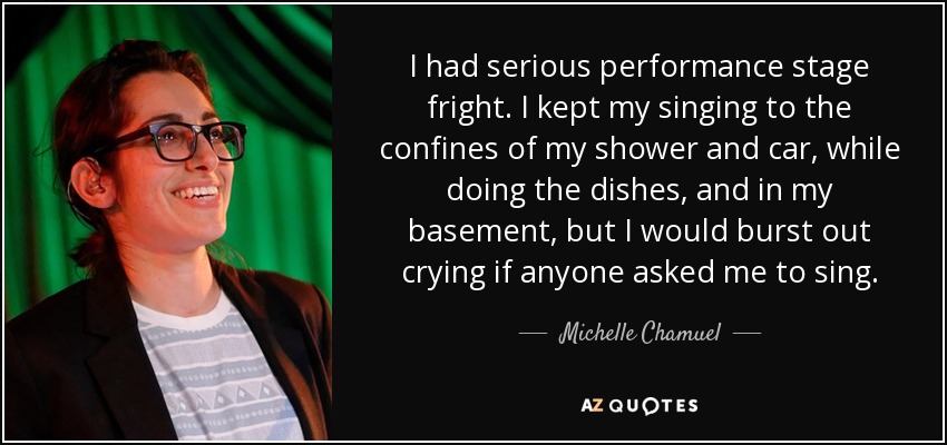 I had serious performance stage fright. I kept my singing to the confines of my shower and car, while doing the dishes, and in my basement, but I would burst out crying if anyone asked me to sing. - Michelle Chamuel