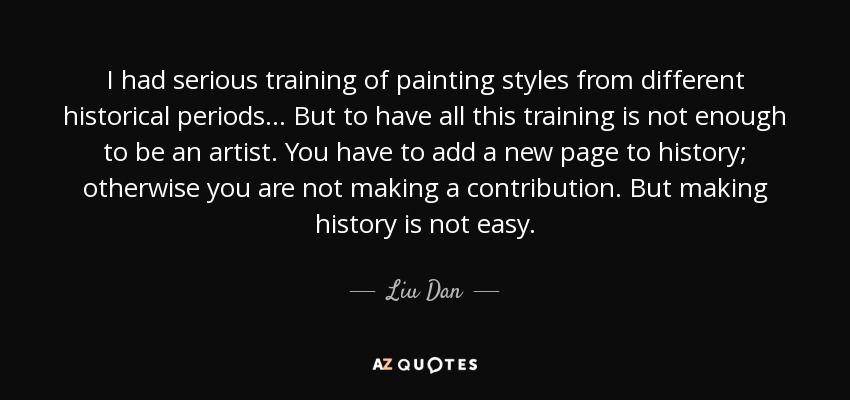 I had serious training of painting styles from different historical periods... But to have all this training is not enough to be an artist. You have to add a new page to history; otherwise you are not making a contribution. But making history is not easy. - Liu Dan