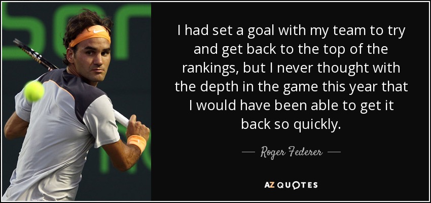 I had set a goal with my team to try and get back to the top of the rankings, but I never thought with the depth in the game this year that I would have been able to get it back so quickly. - Roger Federer