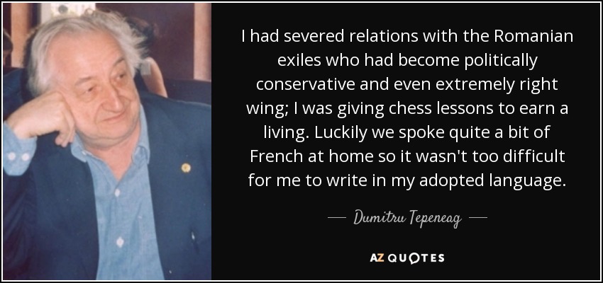 I had severed relations with the Romanian exiles who had become politically conservative and even extremely right wing; I was giving chess lessons to earn a living. Luckily we spoke quite a bit of French at home so it wasn't too difficult for me to write in my adopted language. - Dumitru Tepeneag