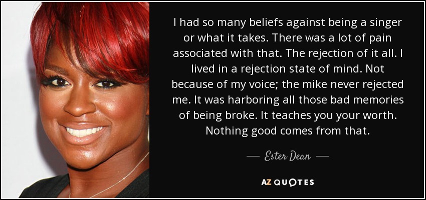 I had so many beliefs against being a singer or what it takes. There was a lot of pain associated with that. The rejection of it all. I lived in a rejection state of mind. Not because of my voice; the mike never rejected me. It was harboring all those bad memories of being broke. It teaches you your worth. Nothing good comes from that. - Ester Dean