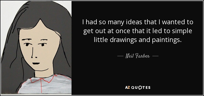 I had so many ideas that I wanted to get out at once that it led to simple little drawings and paintings. - Neil Farber