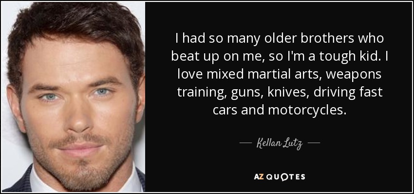 I had so many older brothers who beat up on me, so I'm a tough kid. I love mixed martial arts, weapons training, guns, knives, driving fast cars and motorcycles. - Kellan Lutz