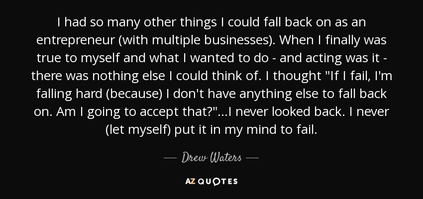 I had so many other things I could fall back on as an entrepreneur (with multiple businesses). When I finally was true to myself and what I wanted to do - and acting was it - there was nothing else I could think of. I thought 