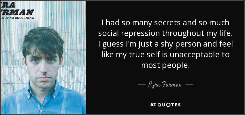 I had so many secrets and so much social repression throughout my life. I guess I'm just a shy person and feel like my true self is unacceptable to most people. - Ezra Furman