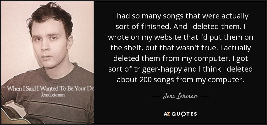 I had so many songs that were actually sort of finished. And I deleted them. I wrote on my website that I'd put them on the shelf, but that wasn't true. I actually deleted them from my computer. I got sort of trigger-happy and I think I deleted about 200 songs from my computer. - Jens Lekman