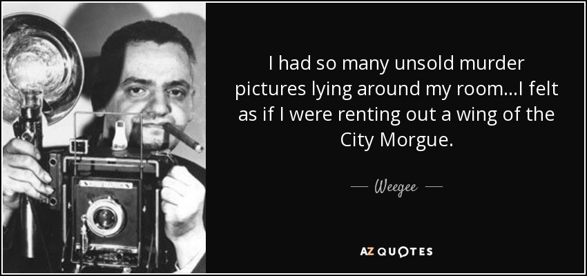 I had so many unsold murder pictures lying around my room...I felt as if I were renting out a wing of the City Morgue. - Weegee