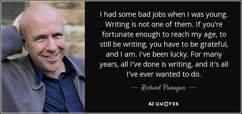 I had some bad jobs when I was young. Writing is not one of them. If you're fortunate enough to reach my age, to still be writing, you have to be grateful, and I am. I've been lucky. For many years, all I've done is writing, and it's all I've ever wanted to do. - Richard Flanagan