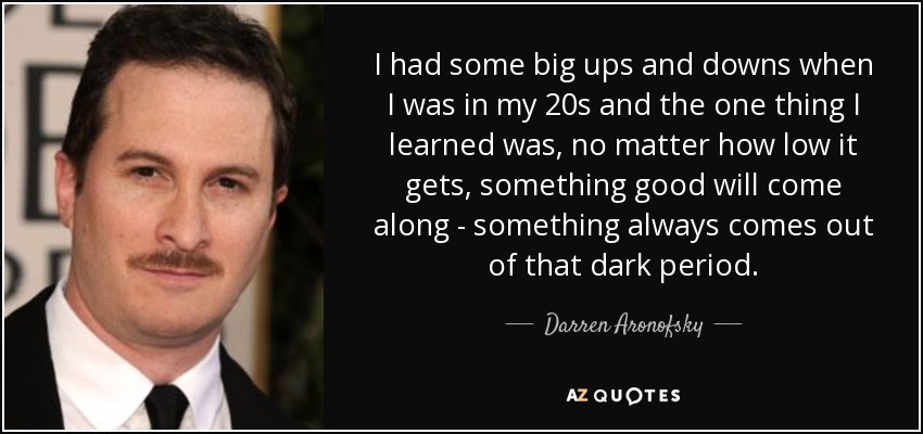 I had some big ups and downs when I was in my 20s and the one thing I learned was, no matter how low it gets, something good will come along - something always comes out of that dark period. - Darren Aronofsky