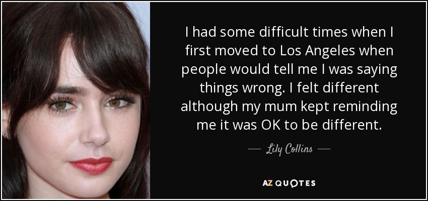 I had some difficult times when I first moved to Los Angeles when people would tell me I was saying things wrong. I felt different although my mum kept reminding me it was OK to be different. - Lily Collins