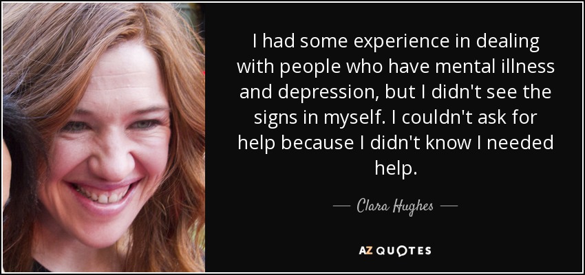 I had some experience in dealing with people who have mental illness and depression, but I didn't see the signs in myself. I couldn't ask for help because I didn't know I needed help. - Clara Hughes