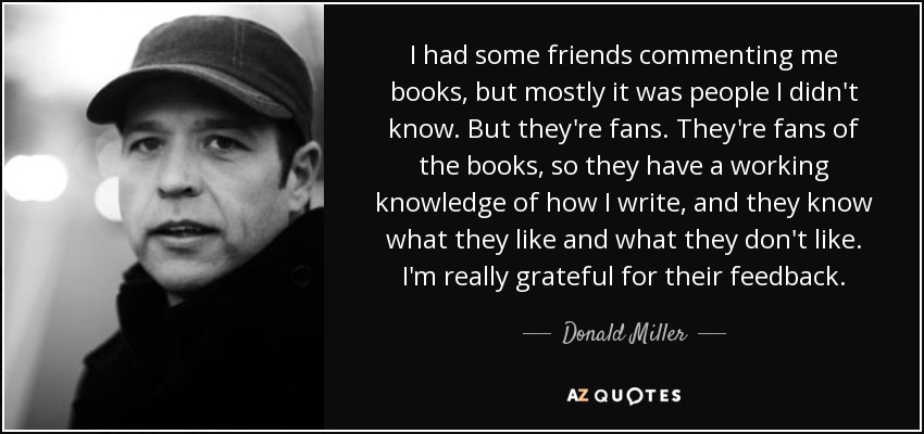 I had some friends commenting me books, but mostly it was people I didn't know. But they're fans. They're fans of the books, so they have a working knowledge of how I write, and they know what they like and what they don't like. I'm really grateful for their feedback. - Donald Miller