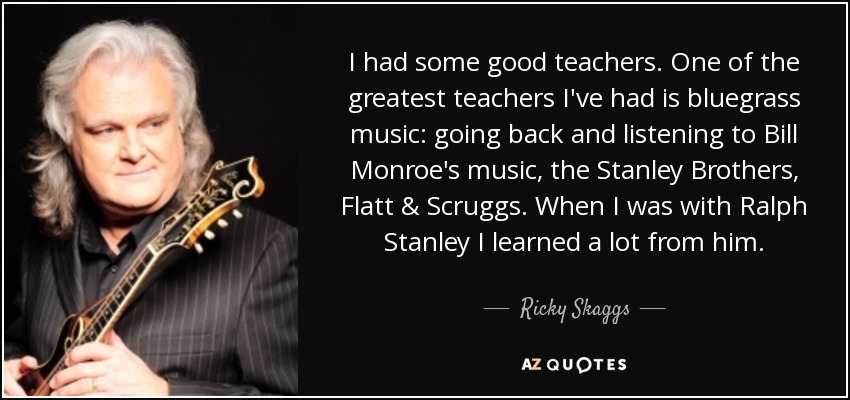 I had some good teachers. One of the greatest teachers I've had is bluegrass music: going back and listening to Bill Monroe's music, the Stanley Brothers, Flatt & Scruggs. When I was with Ralph Stanley I learned a lot from him. - Ricky Skaggs
