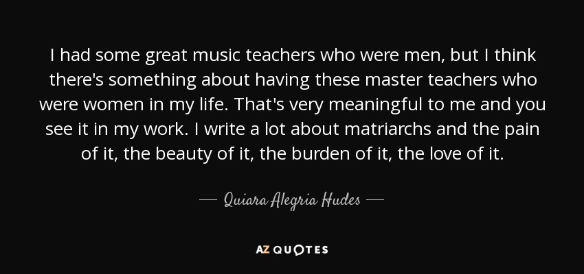 I had some great music teachers who were men, but I think there's something about having these master teachers who were women in my life. That's very meaningful to me and you see it in my work. I write a lot about matriarchs and the pain of it, the beauty of it, the burden of it, the love of it. - Quiara Alegria Hudes