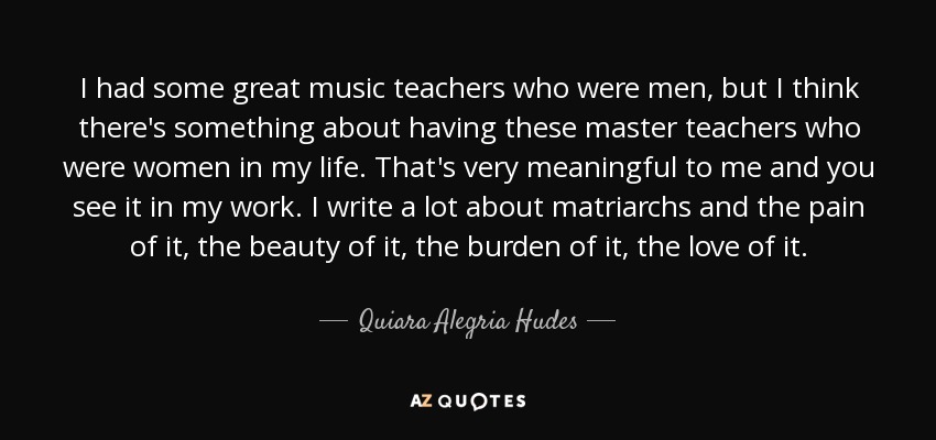 I had some great music teachers who were men, but I think there's something about having these master teachers who were women in my life. That's very meaningful to me and you see it in my work. I write a lot about matriarchs and the pain of it, the beauty of it, the burden of it, the love of it. - Quiara Alegria Hudes