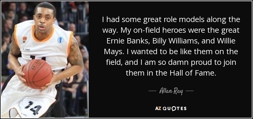 I had some great role models along the way. My on-field heroes were the great Ernie Banks, Billy Williams, and Willie Mays. I wanted to be like them on the field, and I am so damn proud to join them in the Hall of Fame. - Allan Ray