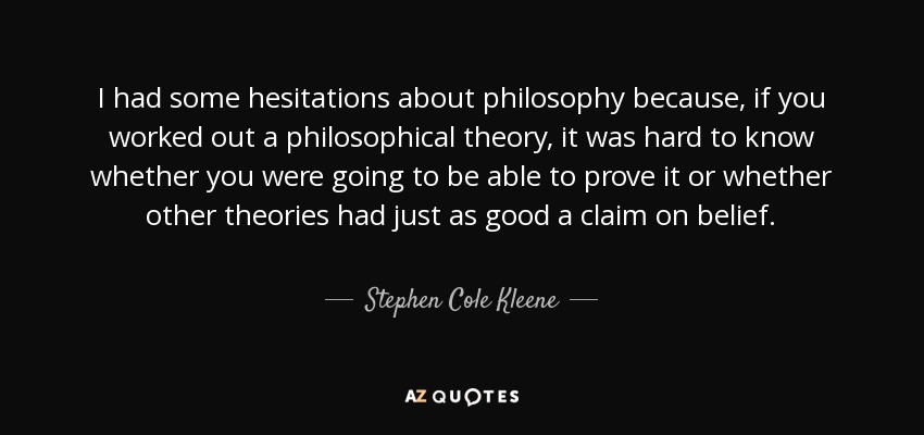 I had some hesitations about philosophy because, if you worked out a philosophical theory, it was hard to know whether you were going to be able to prove it or whether other theories had just as good a claim on belief. - Stephen Cole Kleene