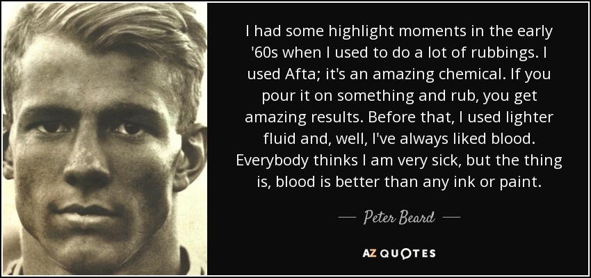 I had some highlight moments in the early '60s when I used to do a lot of rubbings. I used Afta; it's an amazing chemical. If you pour it on something and rub, you get amazing results. Before that, I used lighter fluid and, well, I've always liked blood. Everybody thinks I am very sick, but the thing is, blood is better than any ink or paint. - Peter Beard