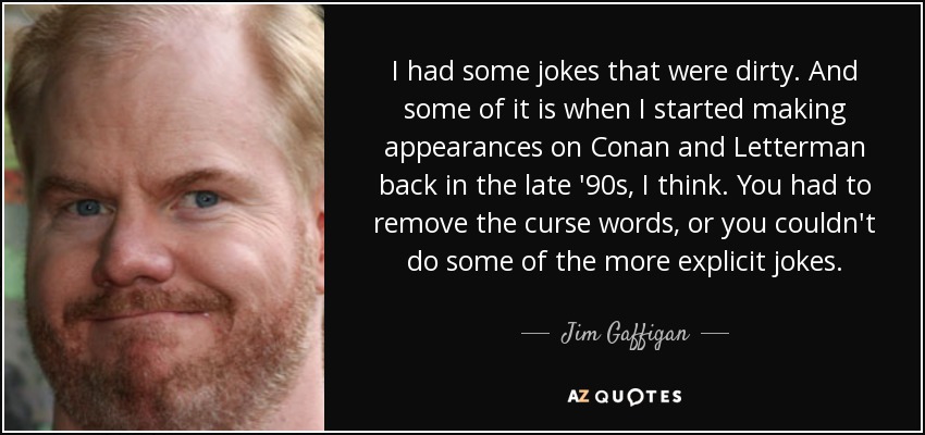 I had some jokes that were dirty. And some of it is when I started making appearances on Conan and Letterman back in the late '90s, I think. You had to remove the curse words, or you couldn't do some of the more explicit jokes. - Jim Gaffigan