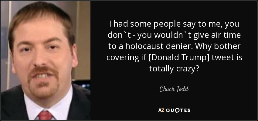 I had some people say to me, you don`t - you wouldn`t give air time to a holocaust denier. Why bother covering if [Donald Trump] tweet is totally crazy? - Chuck Todd