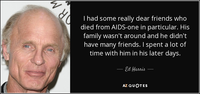 I had some really dear friends who died from AIDS-one in particular. His family wasn't around and he didn't have many friends. I spent a lot of time with him in his later days. - Ed Harris