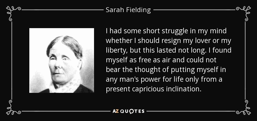I had some short struggle in my mind whether I should resign my lover or my liberty, but this lasted not long. I found myself as free as air and could not bear the thought of putting myself in any man's power for life only from a present capricious inclination. - Sarah Fielding