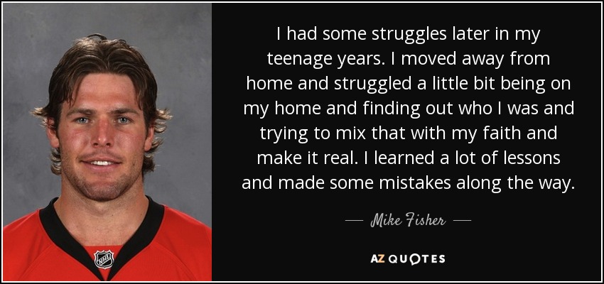 I had some struggles later in my teenage years. I moved away from home and struggled a little bit being on my home and finding out who I was and trying to mix that with my faith and make it real. I learned a lot of lessons and made some mistakes along the way. - Mike Fisher