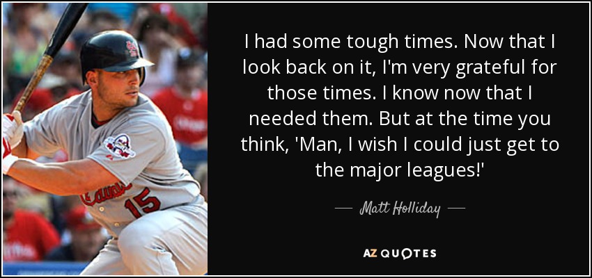 I had some tough times. Now that I look back on it, I'm very grateful for those times. I know now that I needed them. But at the time you think, 'Man, I wish I could just get to the major leagues!' - Matt Holliday