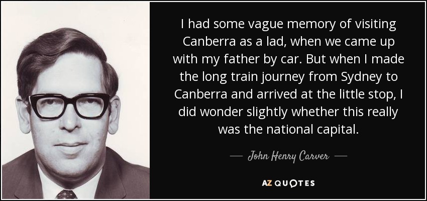 I had some vague memory of visiting Canberra as a lad, when we came up with my father by car. But when I made the long train journey from Sydney to Canberra and arrived at the little stop, I did wonder slightly whether this really was the national capital. - John Henry Carver