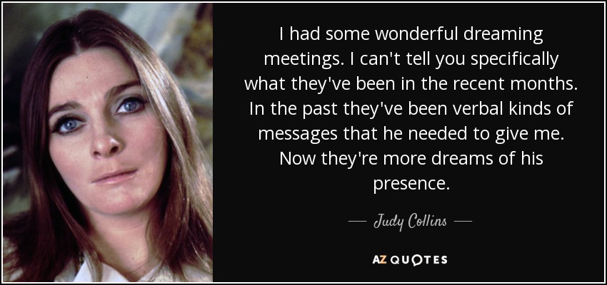 I had some wonderful dreaming meetings. I can't tell you specifically what they've been in the recent months. In the past they've been verbal kinds of messages that he needed to give me. Now they're more dreams of his presence. - Judy Collins