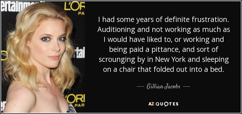 I had some years of definite frustration. Auditioning and not working as much as I would have liked to, or working and being paid a pittance, and sort of scrounging by in New York and sleeping on a chair that folded out into a bed. - Gillian Jacobs