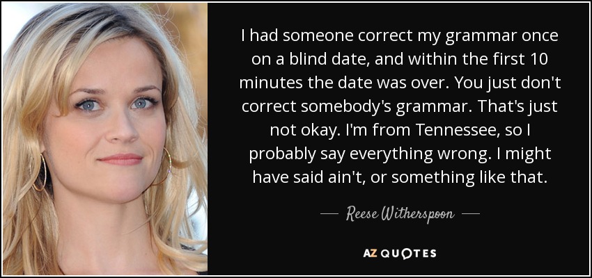 I had someone correct my grammar once on a blind date, and within the first 10 minutes the date was over. You just don't correct somebody's grammar. That's just not okay. I'm from Tennessee, so I probably say everything wrong. I might have said ain't, or something like that. - Reese Witherspoon