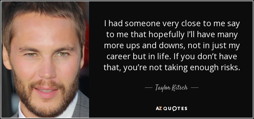 I had someone very close to me say to me that hopefully I’ll have many more ups and downs, not in just my career but in life. If you don’t have that, you’re not taking enough risks. - Taylor Kitsch