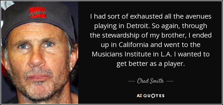 I had sort of exhausted all the avenues playing in Detroit. So again, through the stewardship of my brother, I ended up in California and went to the Musicians Institute in L.A. I wanted to get better as a player. - Chad Smith