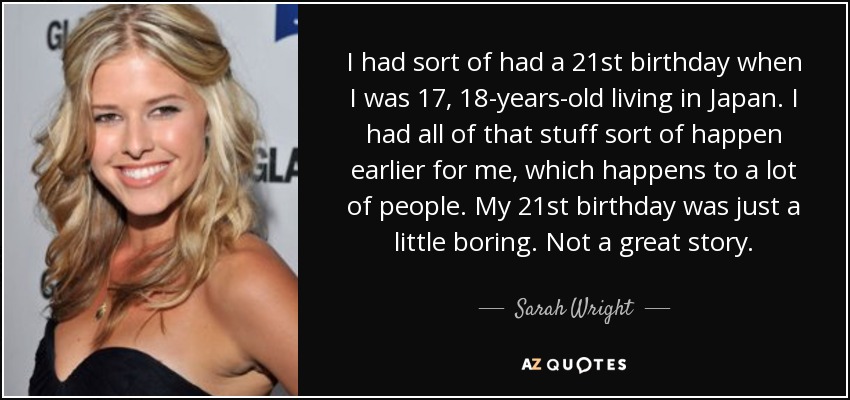 I had sort of had a 21st birthday when I was 17, 18-years-old living in Japan. I had all of that stuff sort of happen earlier for me, which happens to a lot of people. My 21st birthday was just a little boring. Not a great story. - Sarah Wright