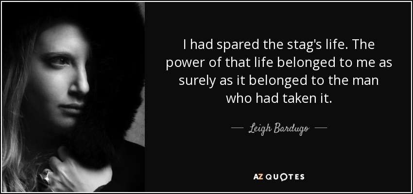 I had spared the stag's life. The power of that life belonged to me as surely as it belonged to the man who had taken it. - Leigh Bardugo