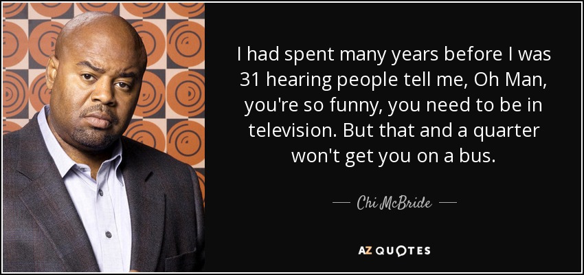 I had spent many years before I was 31 hearing people tell me, Oh Man, you're so funny, you need to be in television. But that and a quarter won't get you on a bus. - Chi McBride