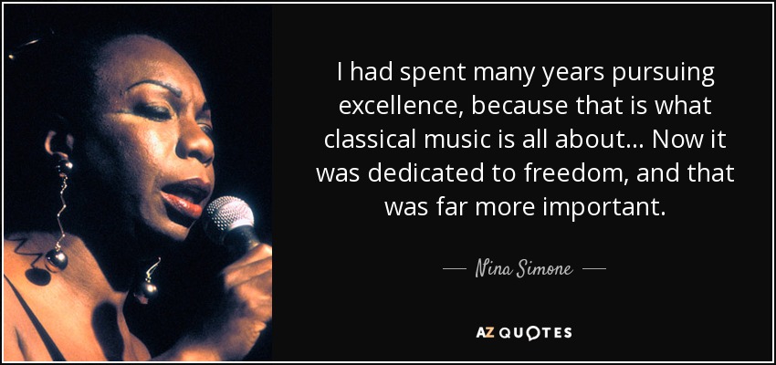 I had spent many years pursuing excellence, because that is what classical music is all about... Now it was dedicated to freedom, and that was far more important. - Nina Simone