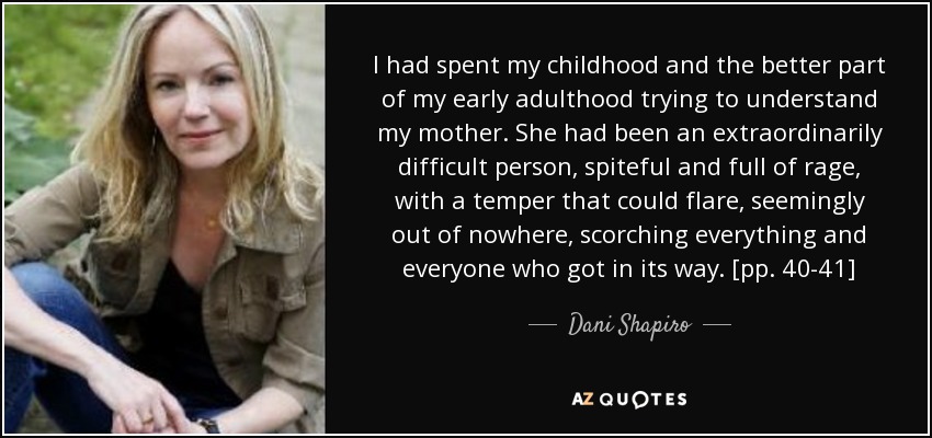 I had spent my childhood and the better part of my early adulthood trying to understand my mother. She had been an extraordinarily difficult person, spiteful and full of rage, with a temper that could flare, seemingly out of nowhere, scorching everything and everyone who got in its way. [pp. 40-41] - Dani Shapiro