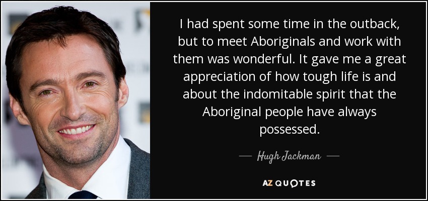 I had spent some time in the outback, but to meet Aboriginals and work with them was wonderful. It gave me a great appreciation of how tough life is and about the indomitable spirit that the Aboriginal people have always possessed. - Hugh Jackman