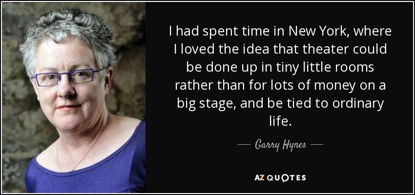 I had spent time in New York, where I loved the idea that theater could be done up in tiny little rooms rather than for lots of money on a big stage, and be tied to ordinary life. - Garry Hynes